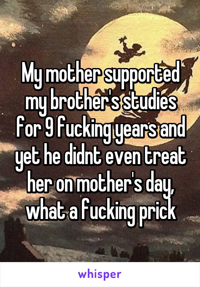 My mother supported my brother's studies for 9 fucking years and yet he didnt even treat her on mother's day, what a fucking prick