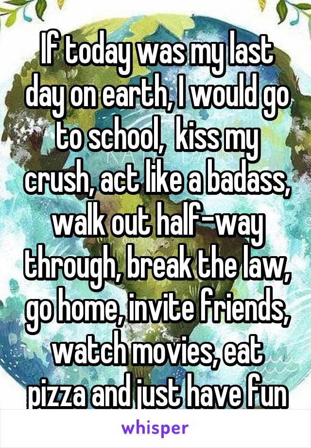 If today was my last day on earth, I would go to school,  kiss my crush, act like a badass, walk out half-way through, break the law, go home, invite friends, watch movies, eat pizza and just have fun