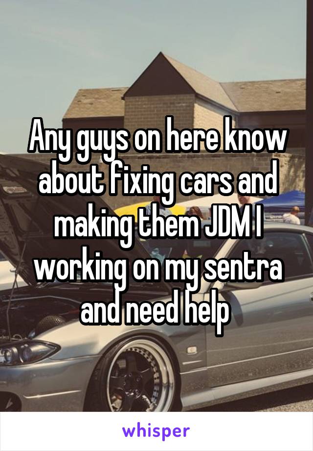 Any guys on here know about fixing cars and making them JDM I working on my sentra and need help 