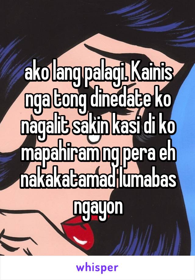 ako lang palagi. Kainis nga tong dinedate ko nagalit sakin kasi di ko mapahiram ng pera eh nakakatamad lumabas ngayon