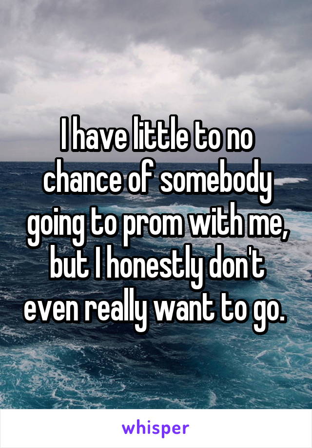 I have little to no chance of somebody going to prom with me, but I honestly don't even really want to go. 