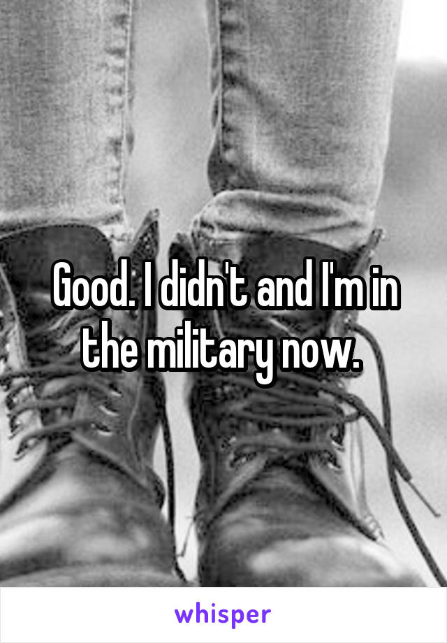 Good. I didn't and I'm in the military now. 