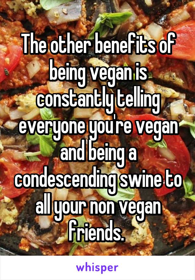 The other benefits of being vegan is constantly telling everyone you're vegan and being a condescending swine to all your non vegan friends. 