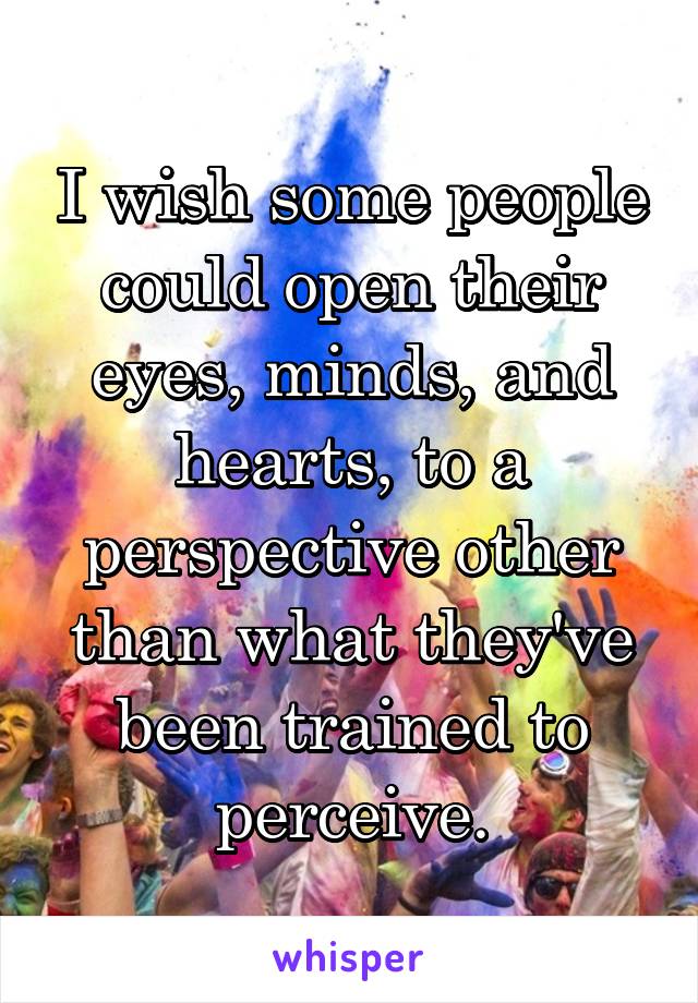 I wish some people could open their eyes, minds, and hearts, to a perspective other than what they've been trained to perceive.