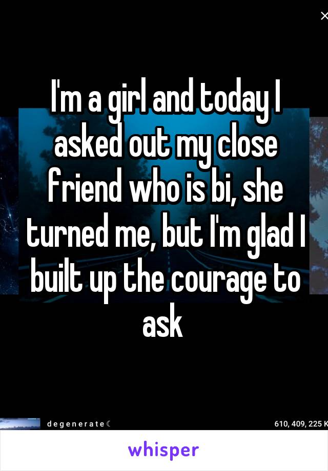 I'm a girl and today I asked out my close friend who is bi, she turned me, but I'm glad I built up the courage to ask 
