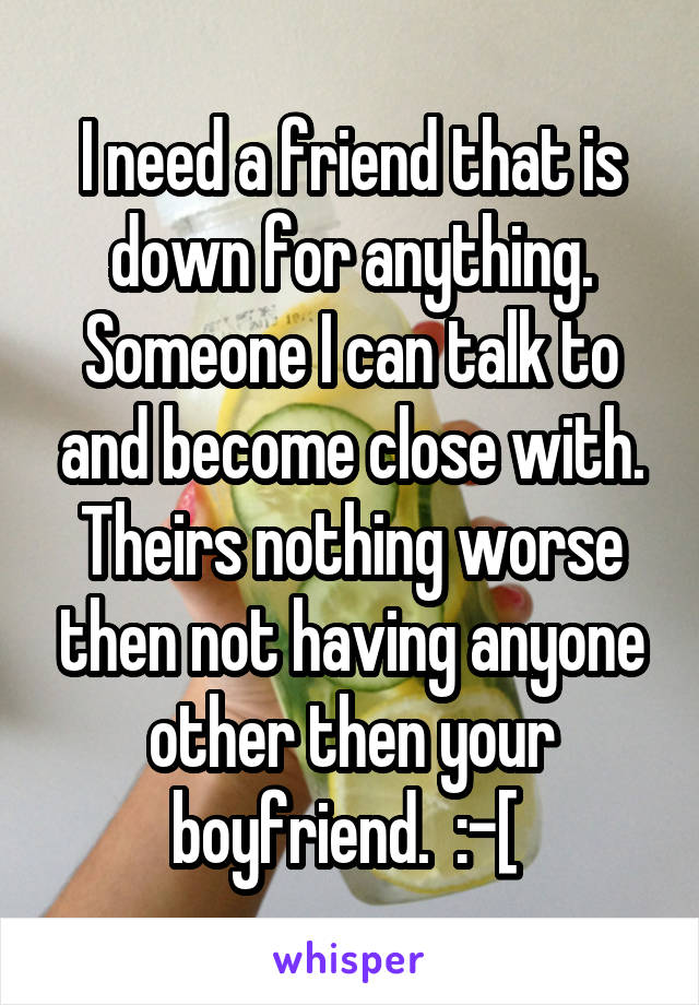 I need a friend that is down for anything. Someone I can talk to and become close with. Theirs nothing worse then not having anyone other then your boyfriend.  :-[ 