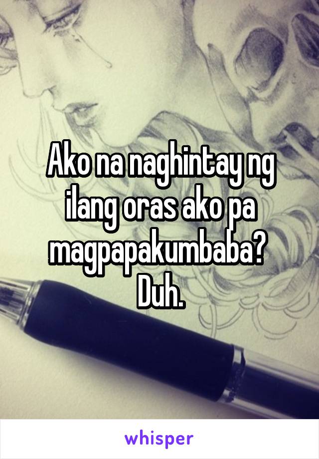 Ako na naghintay ng ilang oras ako pa magpapakumbaba? 
Duh.