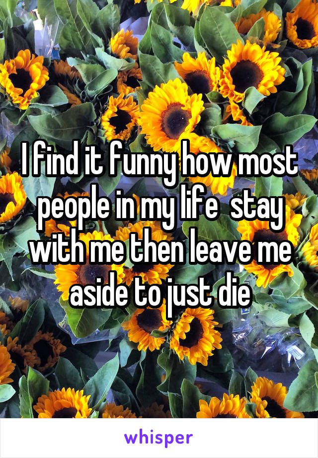 I find it funny how most people in my life  stay with me then leave me aside to just die