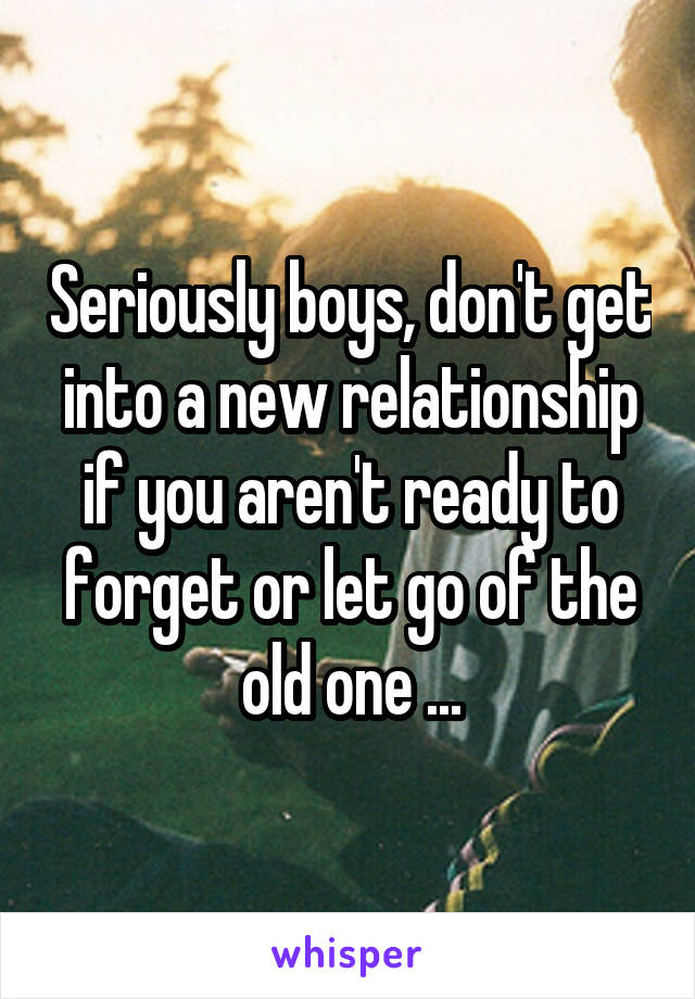 Seriously boys, don't get into a new relationship if you aren't ready to forget or let go of the old one ...