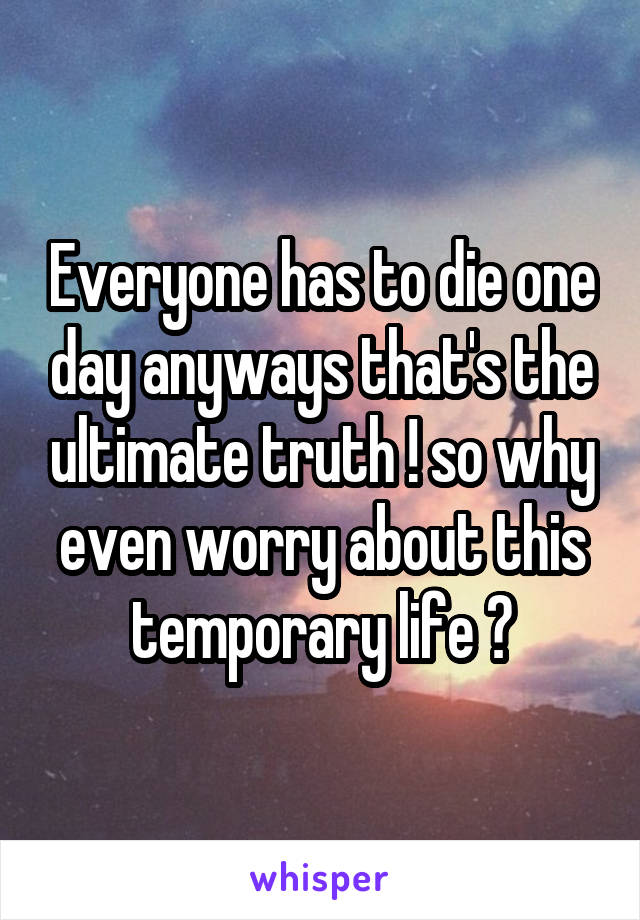 Everyone has to die one day anyways that's the ultimate truth ! so why even worry about this temporary life ?