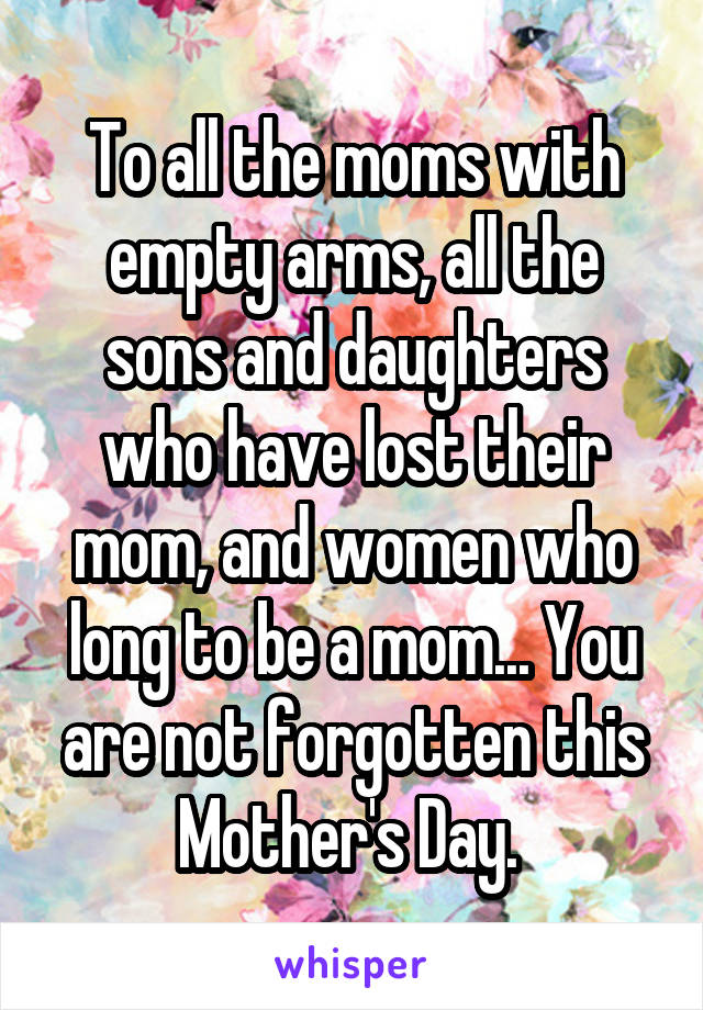 To all the moms with empty arms, all the sons and daughters who have lost their mom, and women who long to be a mom... You are not forgotten this Mother's Day. 