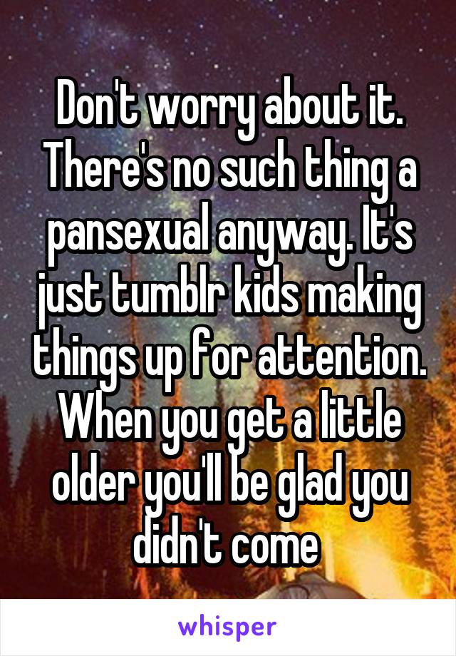 Don't worry about it. There's no such thing a pansexual anyway. It's just tumblr kids making things up for attention. When you get a little older you'll be glad you didn't come 