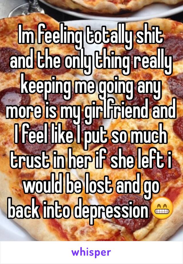 Im feeling totally shit and the only thing really keeping me going any more is my girlfriend and I feel like I put so much trust in her if she left i would be lost and go back into depression😁