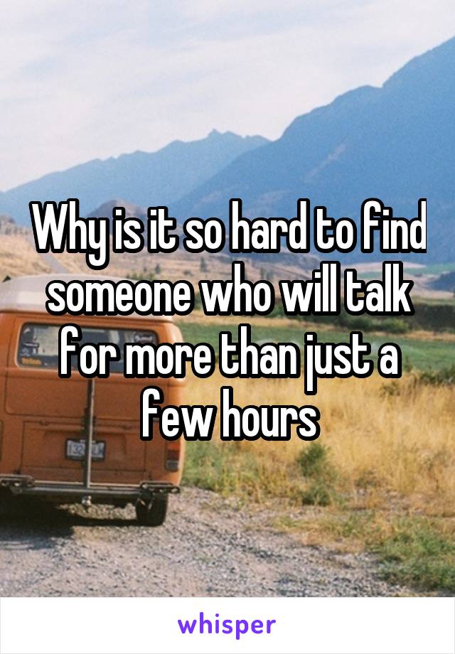 Why is it so hard to find someone who will talk for more than just a few hours