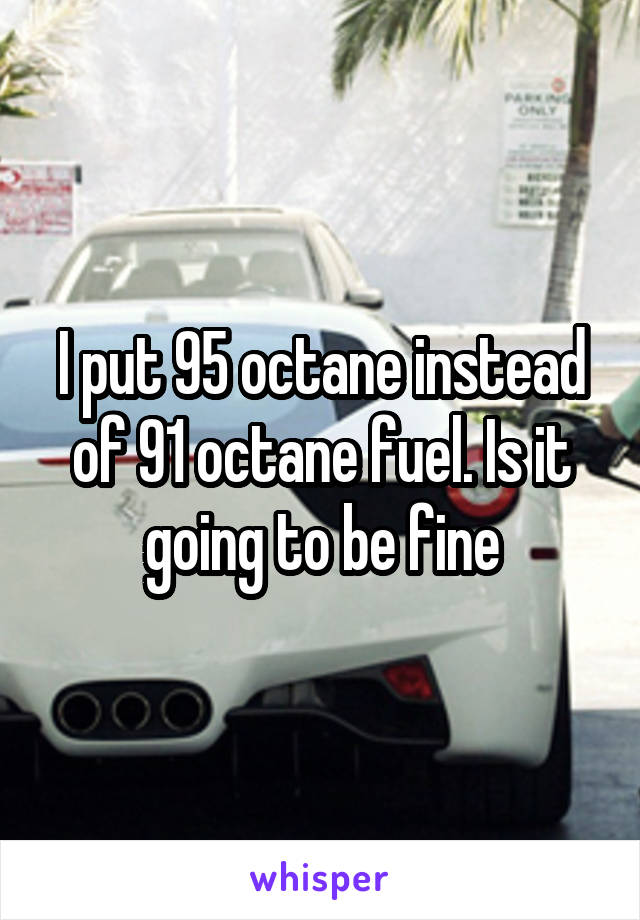 I put 95 octane instead of 91 octane fuel. Is it going to be fine