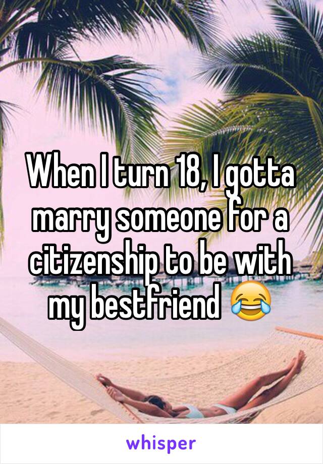 When I turn 18, I gotta marry someone for a citizenship to be with my bestfriend 😂