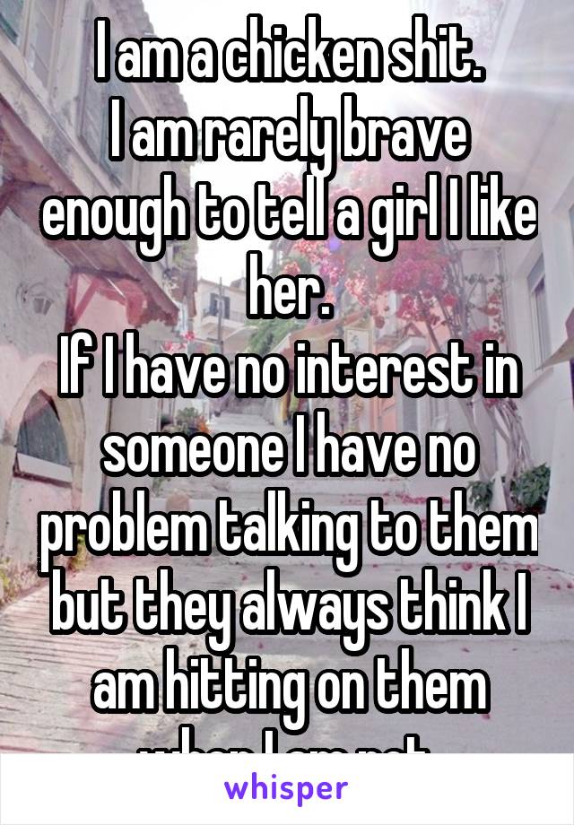 I am a chicken shit.
I am rarely brave enough to tell a girl I like her.
If I have no interest in someone I have no problem talking to them but they always think I am hitting on them when I am not.