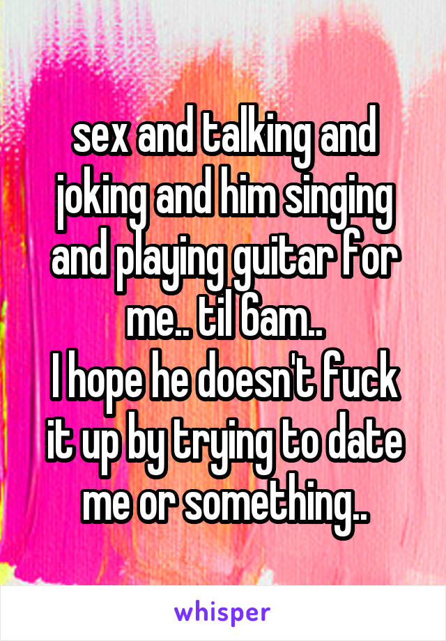 sex and talking and joking and him singing and playing guitar for me.. til 6am..
I hope he doesn't fuck it up by trying to date me or something..