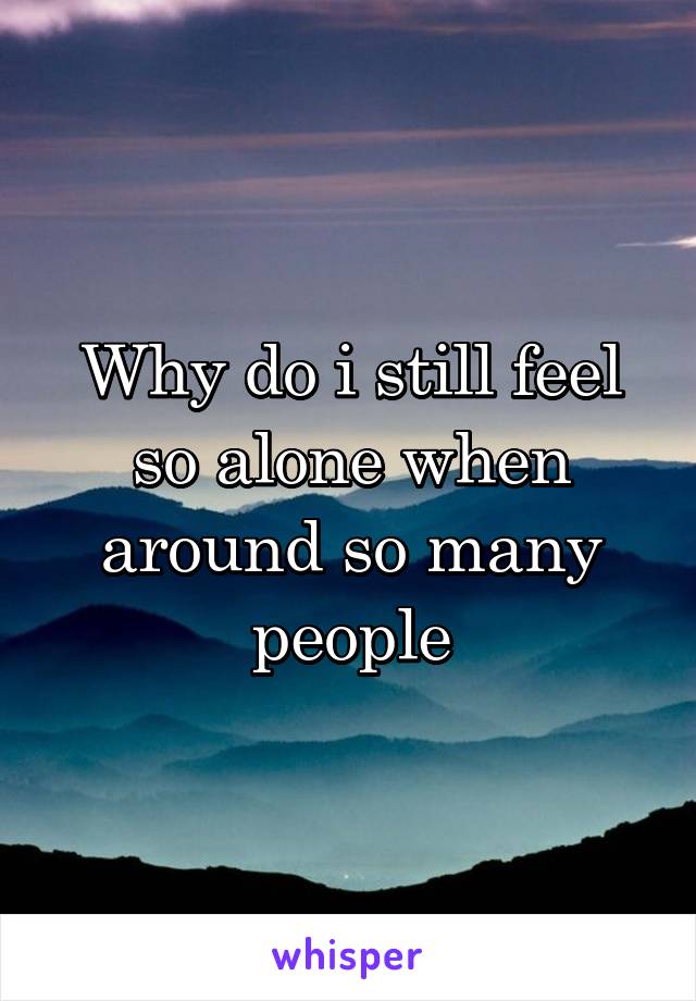 Why do i still feel so alone when around so many people