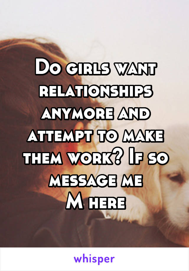 Do girls want relationships anymore and attempt to make them work? If so message me
M here