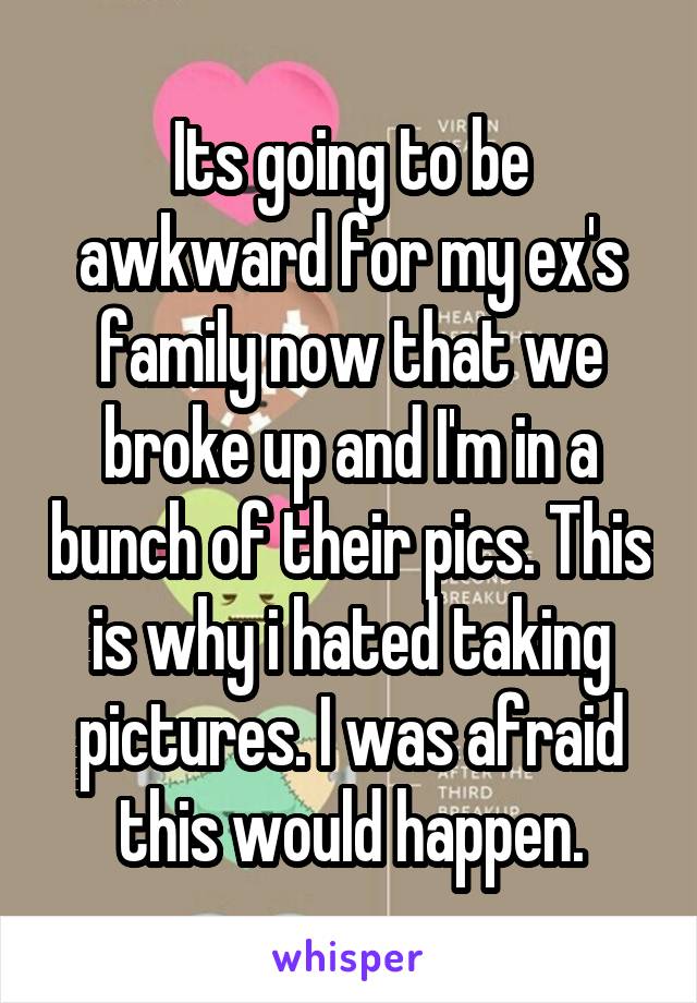 Its going to be awkward for my ex's family now that we broke up and I'm in a bunch of their pics. This is why i hated taking pictures. I was afraid this would happen.