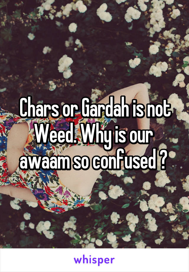 Chars or Gardah is not Weed. Why is our  awaam so confused ? 