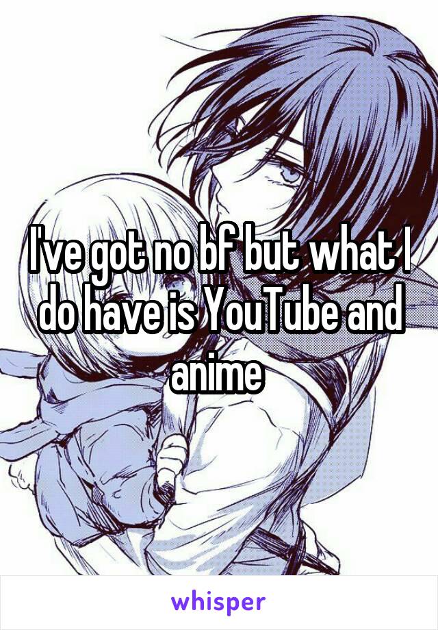 I've got no bf but what I do have is YouTube and anime 