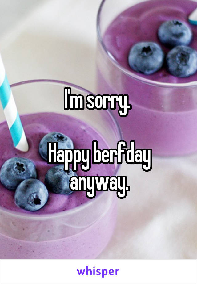 I'm sorry. 

Happy berfday anyway.