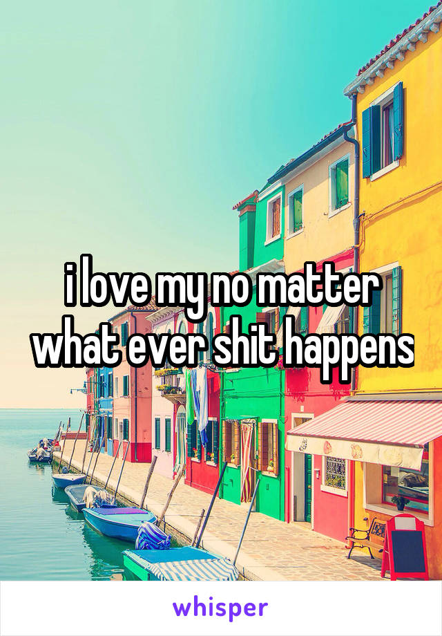 i love my no matter what ever shit happens