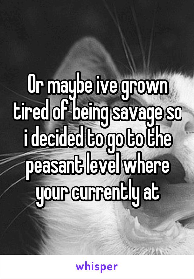 Or maybe ive grown tired of being savage so i decided to go to the peasant level where your currently at