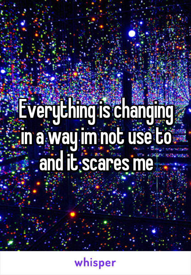 Everything is changing in a way im not use to and it scares me