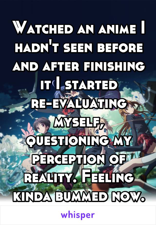 Watched an anime I hadn't seen before and after finishing it I started re-evaluating myself, questioning my perception of reality. Feeling kinda bummed now.