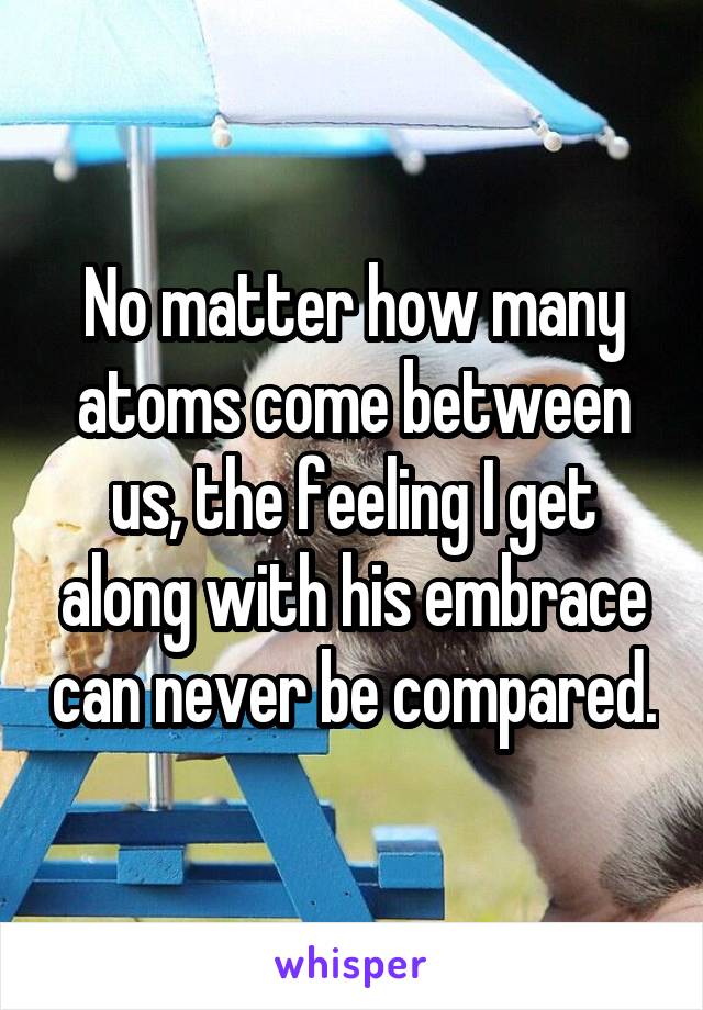 No matter how many atoms come between us, the feeling I get along with his embrace can never be compared.