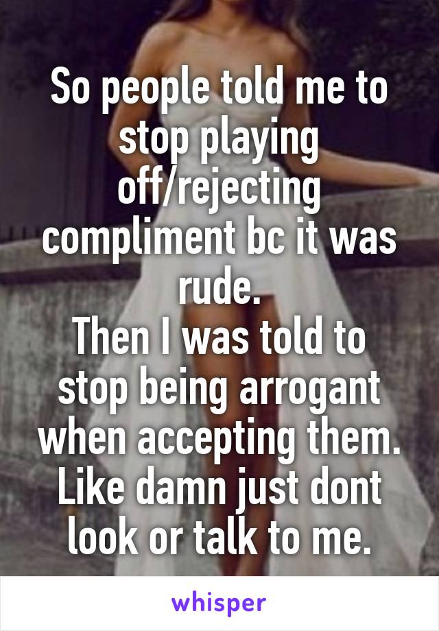 So people told me to stop playing off/rejecting compliment bc it was rude.
Then I was told to stop being arrogant when accepting them.
Like damn just dont look or talk to me.