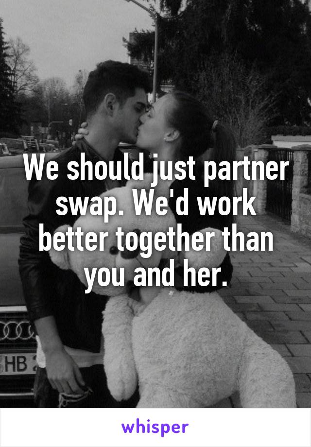 We should just partner swap. We'd work better together than you and her.