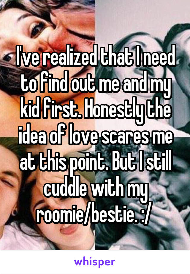 I've realized that I need to find out me and my kid first. Honestly the idea of love scares me at this point. But I still cuddle with my roomie/bestie. :/ 