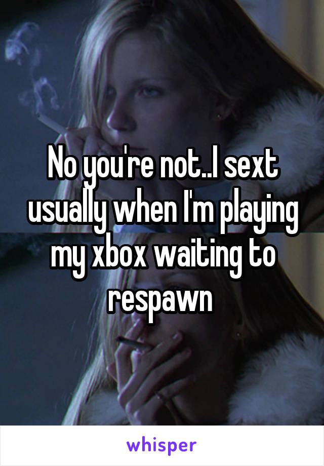 No you're not..I sext usually when I'm playing my xbox waiting to respawn 