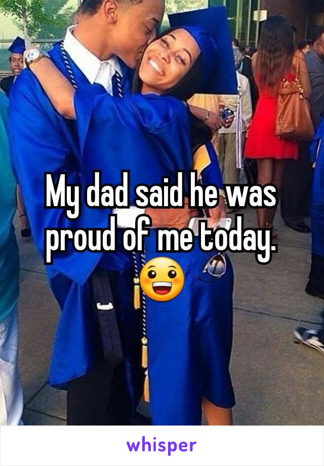 My dad said he was proud of me today. 😀