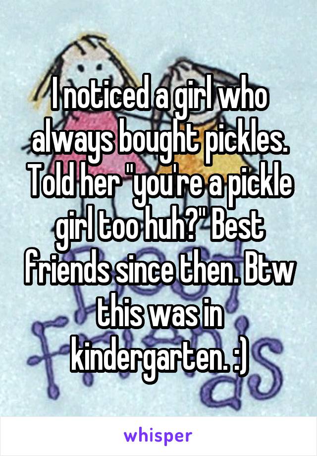I noticed a girl who always bought pickles. Told her "you're a pickle girl too huh?" Best friends since then. Btw this was in kindergarten. :)