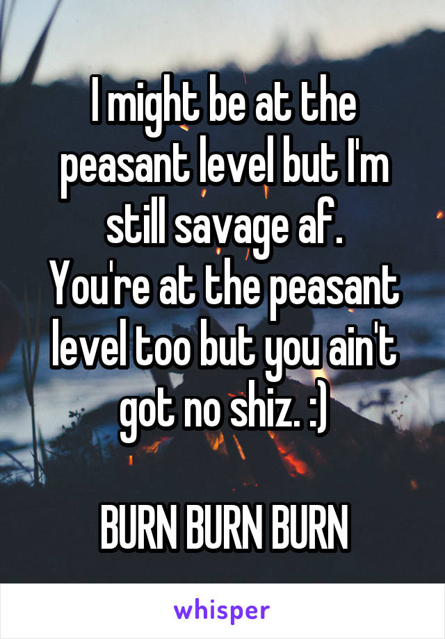 I might be at the peasant level but I'm still savage af.
You're at the peasant level too but you ain't got no shiz. :)

BURN BURN BURN