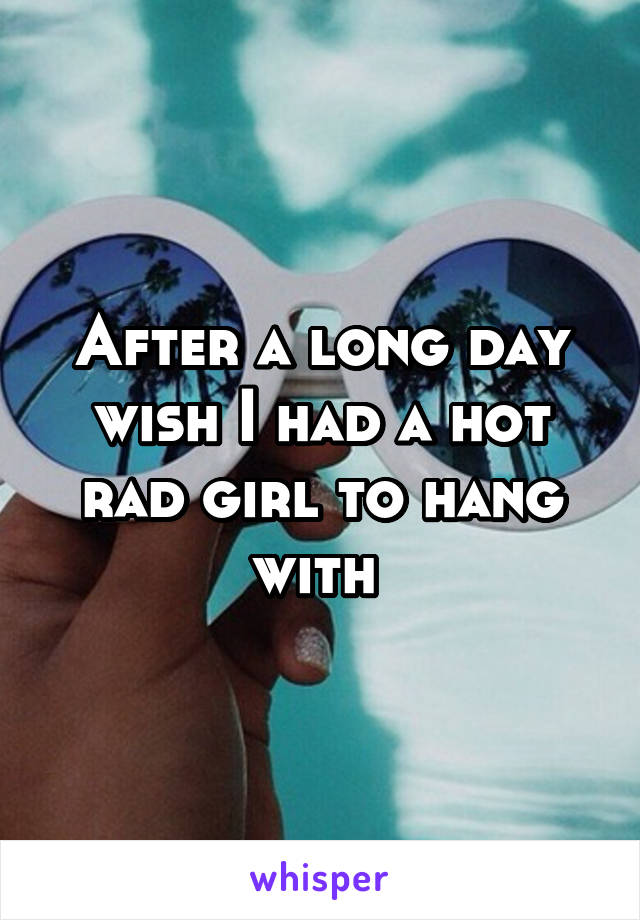 After a long day wish I had a hot rad girl to hang with 