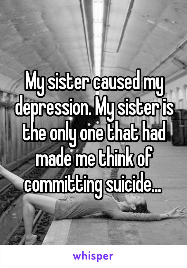 My sister caused my depression. My sister is the only one that had made me think of committing suicide... 