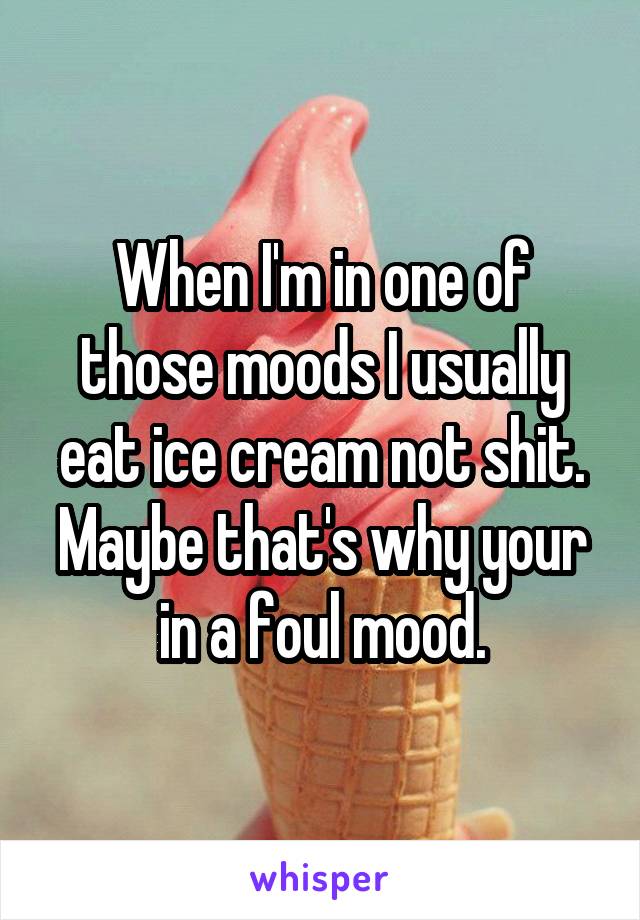 When I'm in one of those moods I usually eat ice cream not shit.
Maybe that's why your in a foul mood.