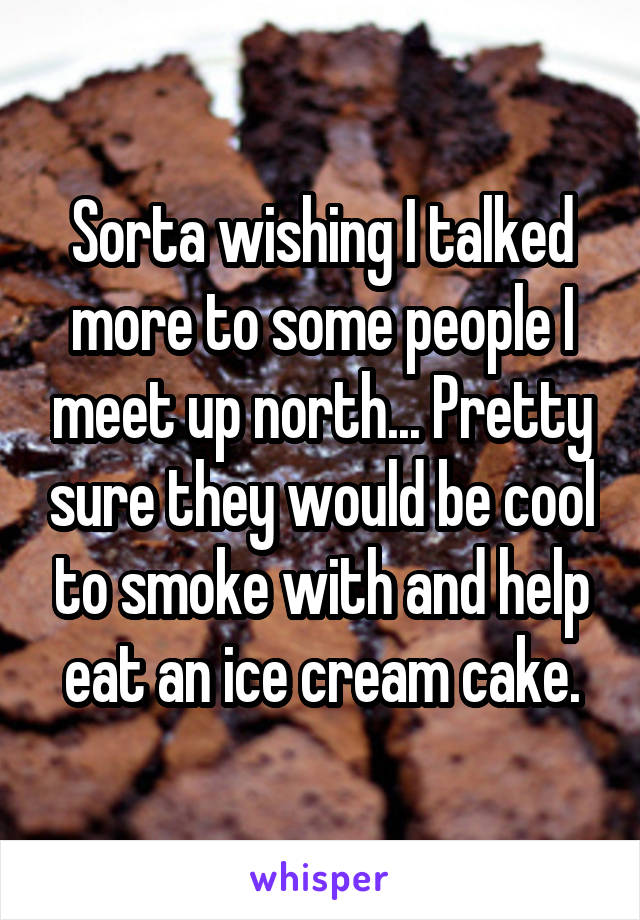 Sorta wishing I talked more to some people I meet up north... Pretty sure they would be cool to smoke with and help eat an ice cream cake.