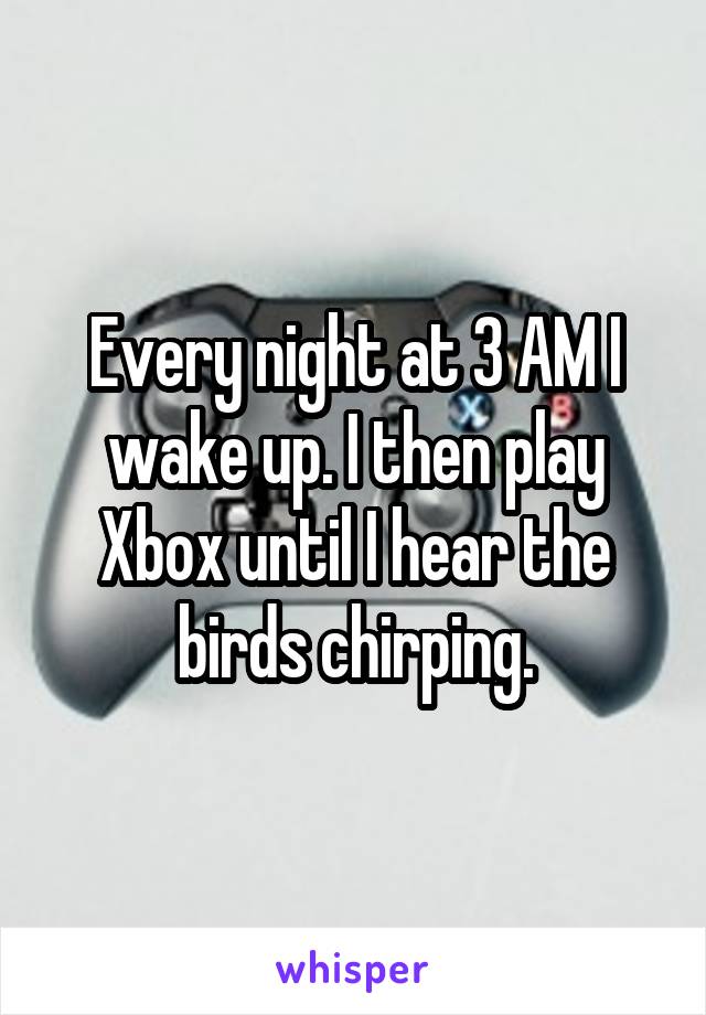 Every night at 3 AM I wake up. I then play Xbox until I hear the birds chirping.