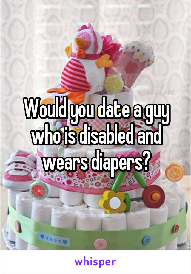 Would you date a guy who is disabled and wears diapers?