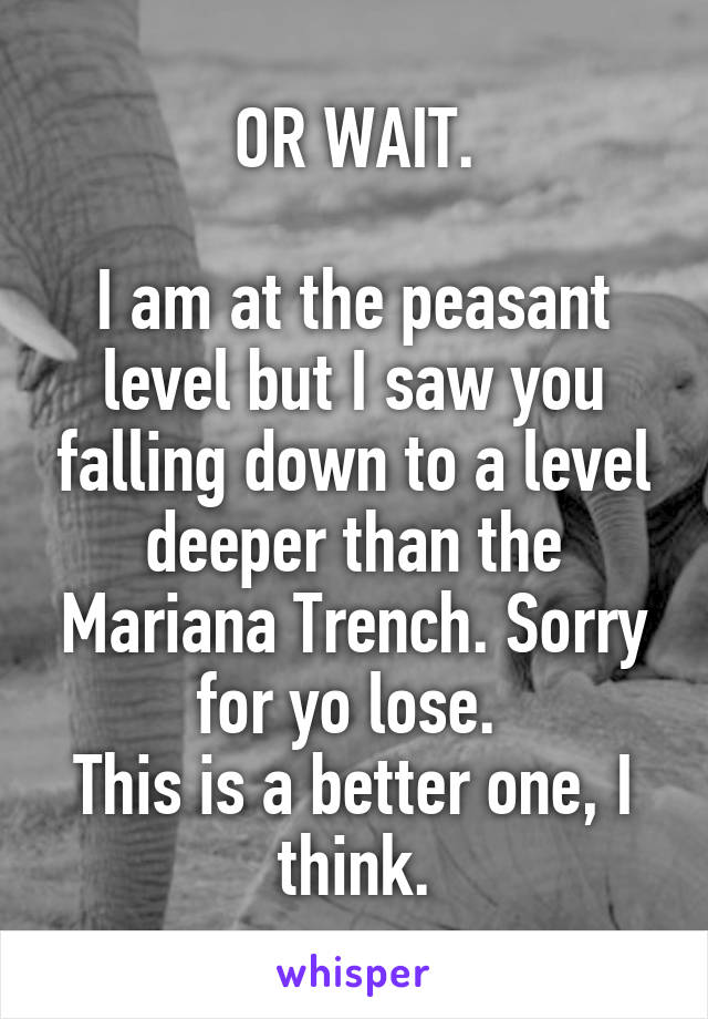 OR WAIT.

I am at the peasant level but I saw you falling down to a level deeper than the Mariana Trench. Sorry for yo lose. 
This is a better one, I think.