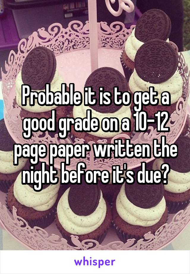 Probable it is to get a good grade on a 10-12 page paper written the night before it's due?