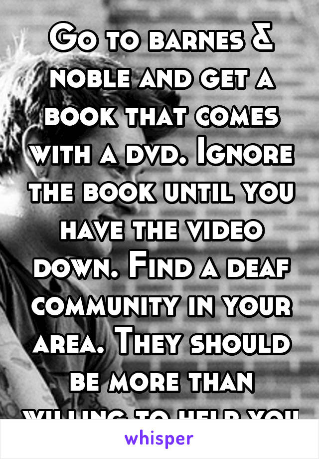 Go to barnes & noble and get a book that comes with a dvd. Ignore the book until you have the video down. Find a deaf community in your area. They should be more than willing to help you