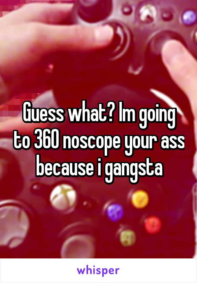 Guess what? Im going to 360 noscope your ass because i gangsta